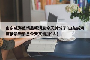 山东威海疫情最新消息今天封城了(山东威海疫情最新消息今天又增加9人)