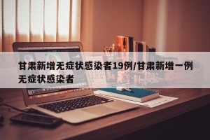甘肃新增无症状感染者19例/甘肃新增一例无症状感染者