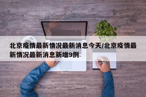 北京疫情最新情况最新消息今天/北京疫情最新情况最新消息新增9例