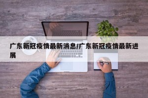 广东新冠疫情最新消息/广东新冠疫情最新进展