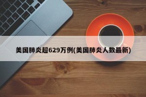 美国肺炎超629万例(美国肺炎人数最新)