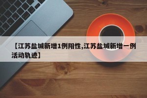 【江苏盐城新增1例阳性,江苏盐城新增一例活动轨迹】