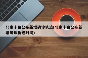 北京丰台公布新增确诊轨迹(北京丰台公布新增确诊轨迹时间)