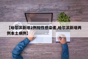 【哈尔滨新增2例阳性感染者,哈尔滨新增两例本土病例】