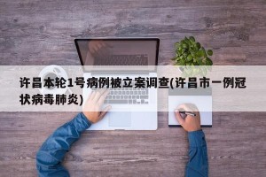 许昌本轮1号病例被立案调查(许昌市一例冠状病毒肺炎)
