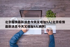 北京疫情最新消息今天又增加9人(北京疫情最新消息今天又增加9人病例)