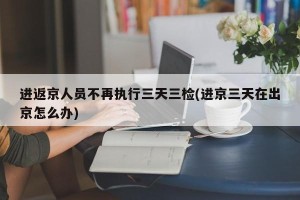 进返京人员不再执行三天三检(进京三天在出京怎么办)