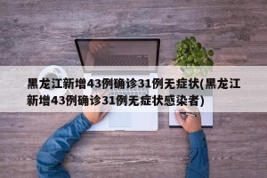 黑龙江新增43例确诊31例无症状(黑龙江新增43例确诊31例无症状感染者)