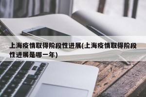 上海疫情取得阶段性进展(上海疫情取得阶段性进展是哪一年)
