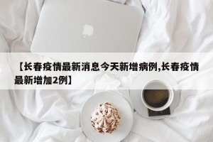 【长春疫情最新消息今天新增病例,长春疫情最新增加2例】