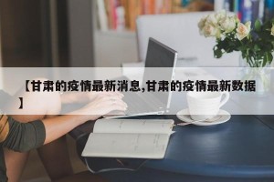 【甘肃的疫情最新消息,甘肃的疫情最新数据】