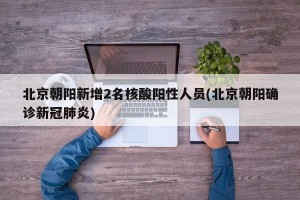 北京朝阳新增2名核酸阳性人员(北京朝阳确诊新冠肺炎)