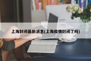 上海封闭最新消息(上海疫情封闭了吗)