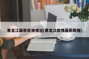 黑龙江最新疫情情况(黑龙江疫情最新数据)
