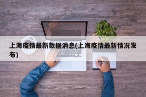 上海疫情最新数据消息(上海疫情最新情况发布)