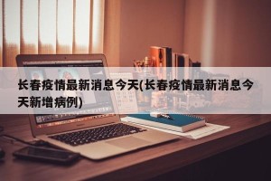长春疫情最新消息今天(长春疫情最新消息今天新增病例)
