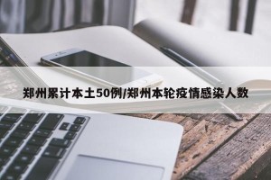 郑州累计本土50例/郑州本轮疫情感染人数