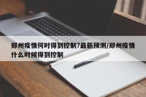 郑州疫情何时得到控制?最新预测/郑州疫情什么时候得到控制