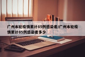 广州本轮疫情累计85例感染者/广州本轮疫情累计85例感染者多少