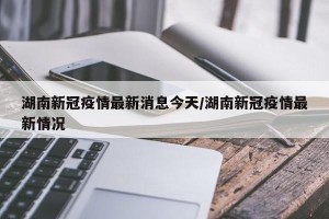 湖南新冠疫情最新消息今天/湖南新冠疫情最新情况