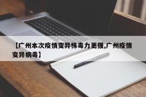 【广州本次疫情变异株毒力更强,广州疫情 变异病毒】