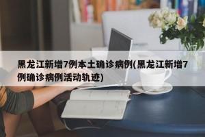 黑龙江新增7例本土确诊病例(黑龙江新增7例确诊病例活动轨迹)