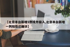 【北京丰台新增1例境外输入,北京丰台新增一例阳性已确诊】