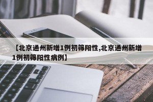 【北京通州新增1例初筛阳性,北京通州新增1例初筛阳性病例】