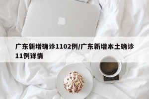 广东新增确诊1102例/广东新增本土确诊11例详情