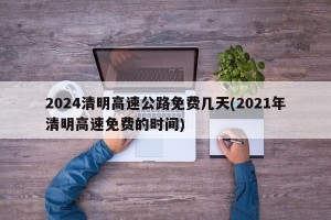 2024清明高速公路免费几天(2021年清明高速免费的时间)