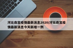 河北南宫疫情最新消息2020/河北南宫疫情最新消息今天新增一例