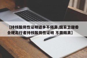 【持核酸阴性证明返乡不隔离,国家卫健委 合规出行者持核酸阴性证明 不需隔离】