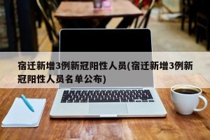 宿迁新增3例新冠阳性人员(宿迁新增3例新冠阳性人员名单公布)