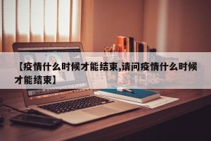 【疫情什么时候才能结束,请问疫情什么时候才能结束】