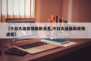 【今日大连疫情最新消息,今日大连最新疫情通报】
