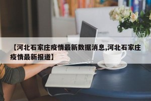 【河北石家庄疫情最新数据消息,河北石家庄疫情最新报道】