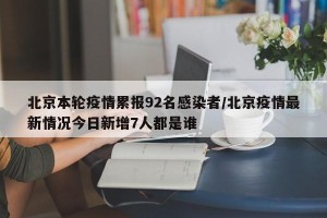 北京本轮疫情累报92名感染者/北京疫情最新情况今日新增7人都是谁