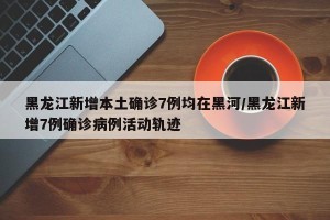 黑龙江新增本土确诊7例均在黑河/黑龙江新增7例确诊病例活动轨迹