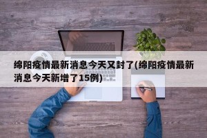 绵阳疫情最新消息今天又封了(绵阳疫情最新消息今天新增了15例)