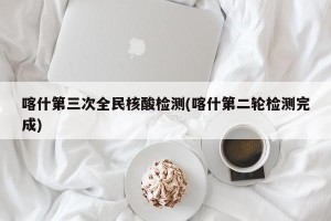 喀什第三次全民核酸检测(喀什第二轮检测完成)