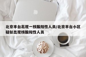 北京丰台出现一核酸阳性人员/北京丰台小区疑似出现核酸阳性人员