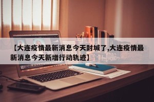 【大连疫情最新消息今天封城了,大连疫情最新消息今天新增行动轨迹】