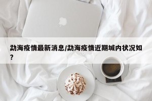 勐海疫情最新消息/勐海疫情近期城内状况如?