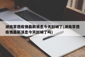 湖南常德疫情最新消息今天封城了(湖南常德疫情最新消息今天封城了吗)