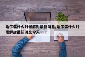 哈尔滨什么时候解封最新消息/哈尔滨什么时候解封最新消息今天