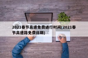 2021春节高速免费通行时间(2021春节高速路免费日期)