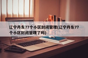 辽宁丹东77个小区封闭管理(辽宁丹东77个小区封闭管理了吗)