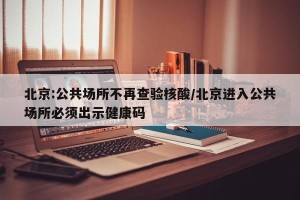 北京:公共场所不再查验核酸/北京进入公共场所必须出示健康码