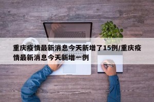 重庆疫情最新消息今天新增了15例/重庆疫情最新消息今天新增一例