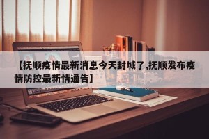 【抚顺疫情最新消息今天封城了,抚顺发布疫情防控最新情通告】
